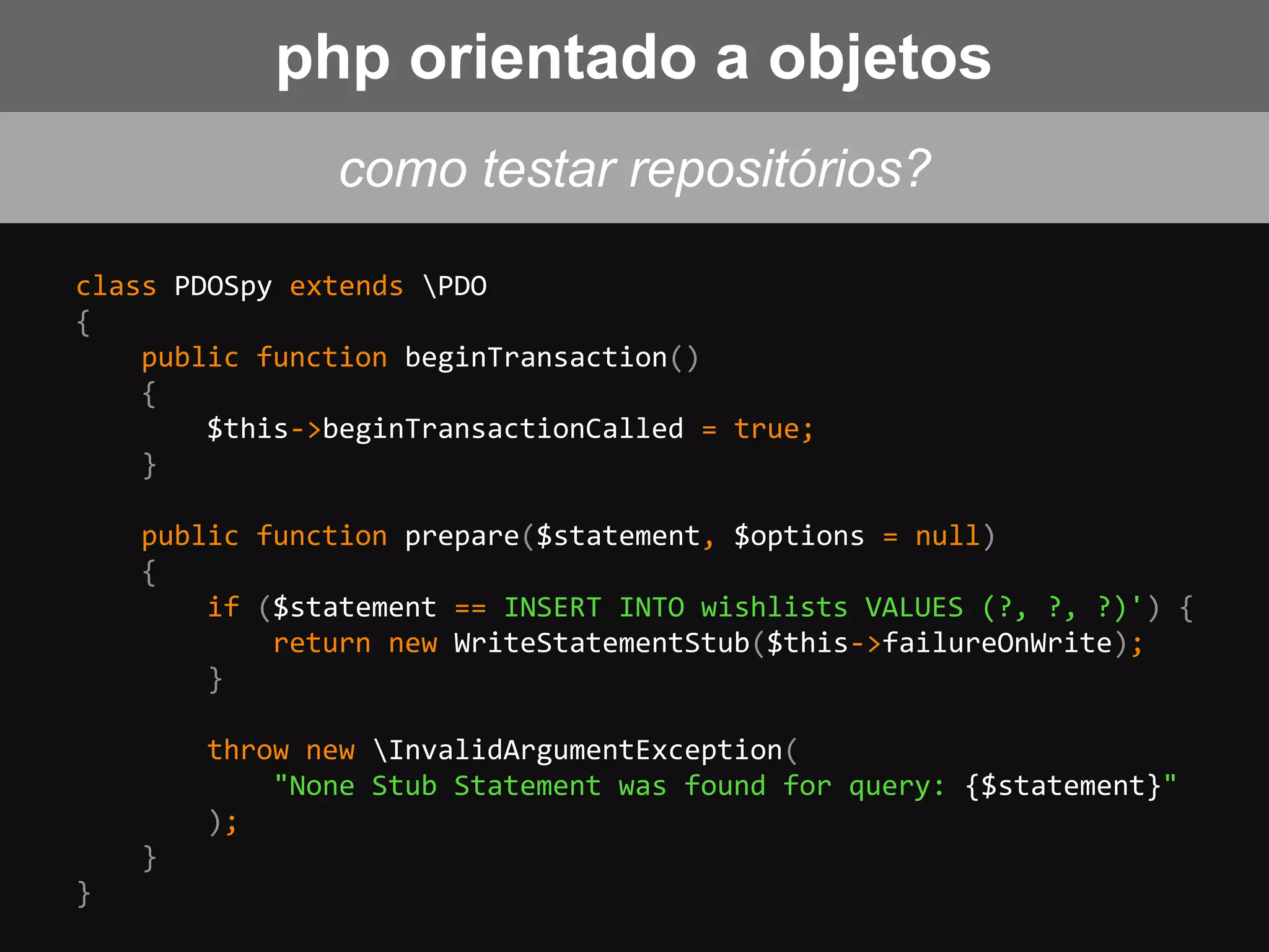 class PDOSpy extends PDO
{
public function beginTransaction()
{
$this->beginTransactionCalled = true;
}
public function prepare($statement, $options = null)
{
if ($statement == INSERT INTO wishlists VALUES (?, ?, ?)') {
return new WriteStatementStub($this->failureOnWrite);
}
throw new InvalidArgumentException(
"None Stub Statement was found for query: {$statement}"
);
}
}
como testar repositórios?
php orientado a objetos
 