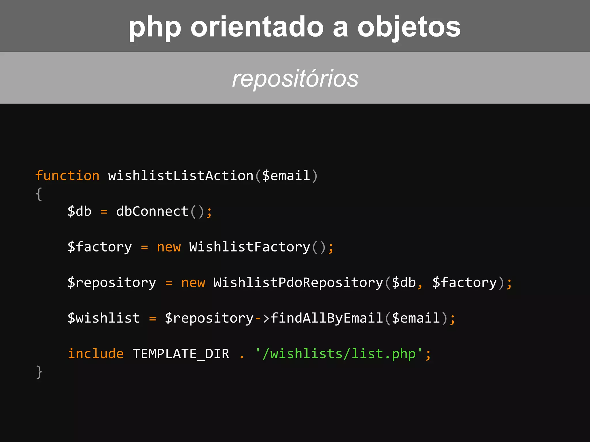 function wishlistListAction($email)
{
$db = dbConnect();
$factory = new WishlistFactory();
$repository = new WishlistPdoRepository($db, $factory);
$wishlist = $repository->findAllByEmail($email);
include TEMPLATE_DIR . '/wishlists/list.php';
}
repositórios
php orientado a objetos
 