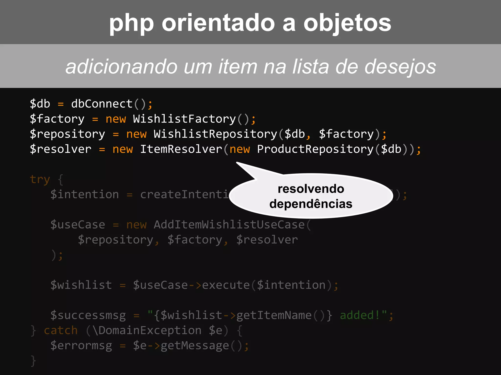$db = dbConnect();
$factory = new WishlistFactory();
$repository = new WishlistRepository($db, $factory);
$resolver = new ItemResolver(new ProductRepository($db));
try {
$intention = createIntention($request['wish_item']);
$useCase = new AddItemWishlistUseCase(
$repository, $factory, $resolver
);
$wishlist = $useCase->execute($intention);
$successmsg = "{$wishlist->getItemName()} added!";
} catch (DomainException $e) {
$errormsg = $e->getMessage();
}
resolvendo
dependências
adicionando um item na lista de desejos
php orientado a objetos
 