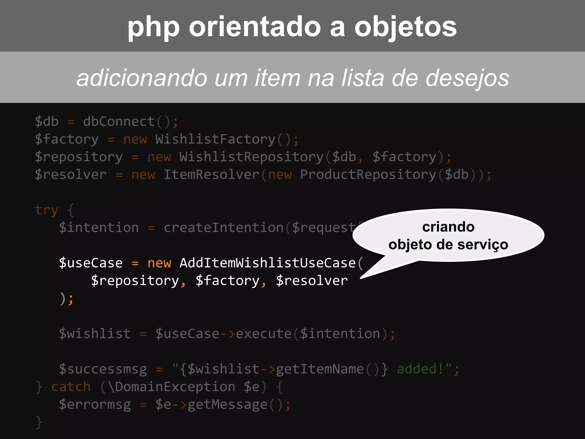 $db = dbConnect();
$factory = new WishlistFactory();
$repository = new WishlistRepository($db, $factory);
$resolver = new ItemResolver(new ProductRepository($db));
try {
$intention = createIntention($request['wish_item']);
$useCase = new AddItemWishlistUseCase(
$repository, $factory, $resolver
);
$wishlist = $useCase->execute($intention);
$successmsg = "{$wishlist->getItemName()} added!";
} catch (DomainException $e) {
$errormsg = $e->getMessage();
}
criando
objeto de serviço
adicionando um item na lista de desejos
php orientado a objetos
 
