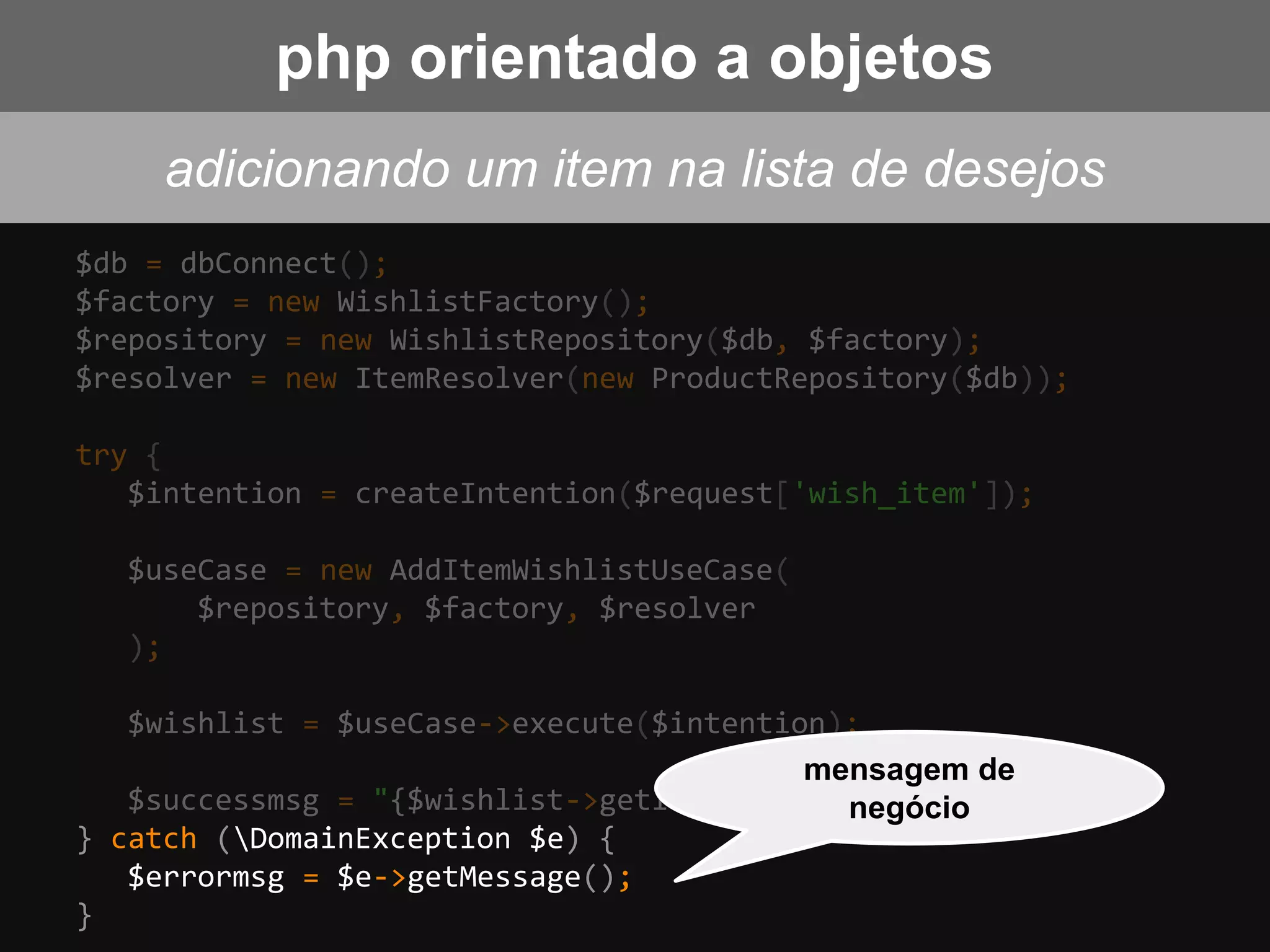$db = dbConnect();
$factory = new WishlistFactory();
$repository = new WishlistRepository($db, $factory);
$resolver = new ItemResolver(new ProductRepository($db));
try {
$intention = createIntention($request['wish_item']);
$useCase = new AddItemWishlistUseCase(
$repository, $factory, $resolver
);
$wishlist = $useCase->execute($intention);
$successmsg = "{$wishlist->getItemName()} added!";
} catch (DomainException $e) {
$errormsg = $e->getMessage();
}
mensagem de
negócio
adicionando um item na lista de desejos
php orientado a objetos
 