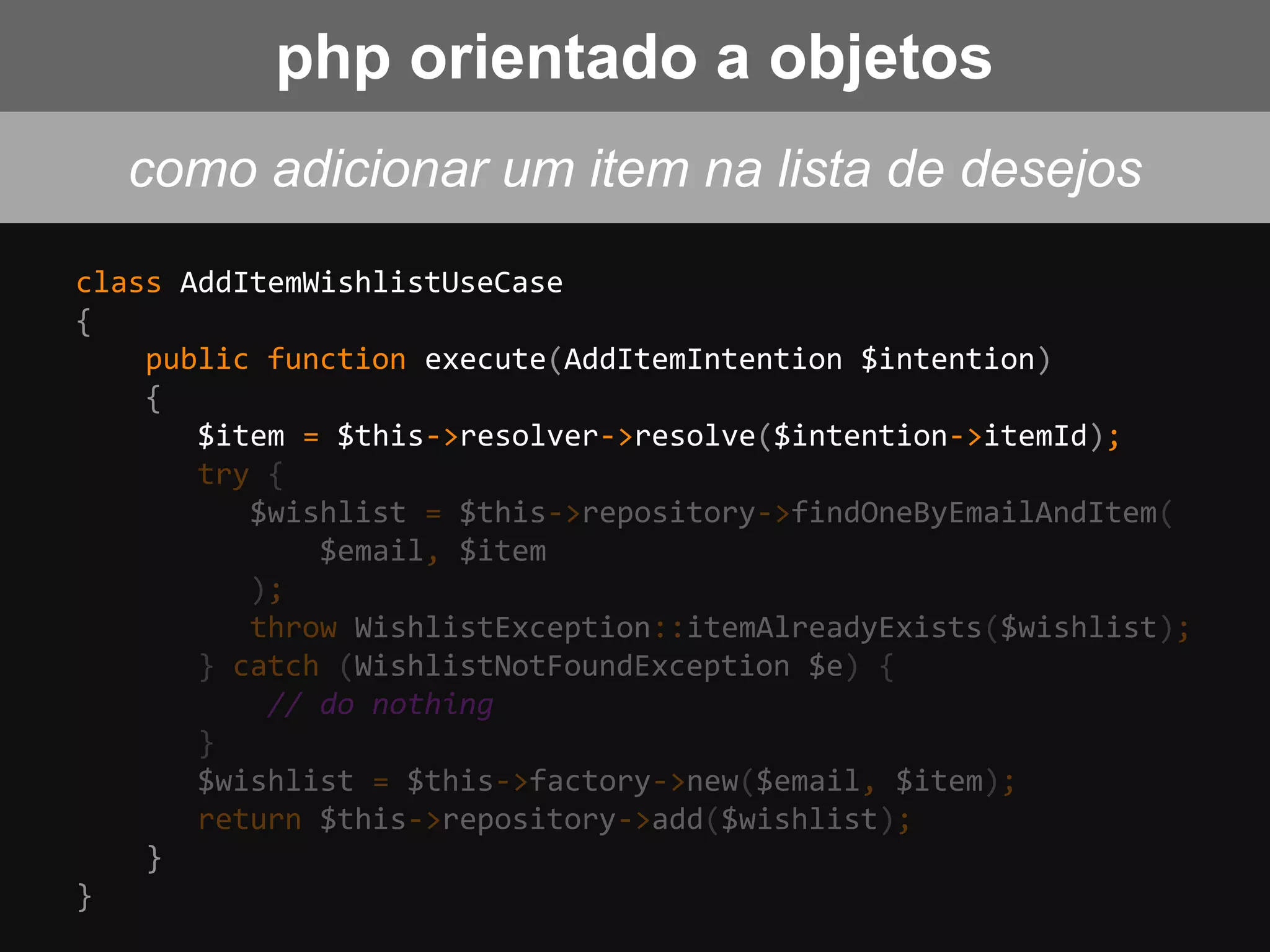 class AddItemWishlistUseCase
{
public function execute(AddItemIntention $intention)
{
$item = $this->resolver->resolve($intention->itemId);
try {
$wishlist = $this->repository->findOneByEmailAndItem(
$email, $item
);
throw WishlistException::itemAlreadyExists($wishlist);
} catch (WishlistNotFoundException $e) {
// do nothing
}
$wishlist = $this->factory->new($email, $item);
return $this->repository->add($wishlist);
}
}
php orientado a objetos
como adicionar um item na lista de desejos
 