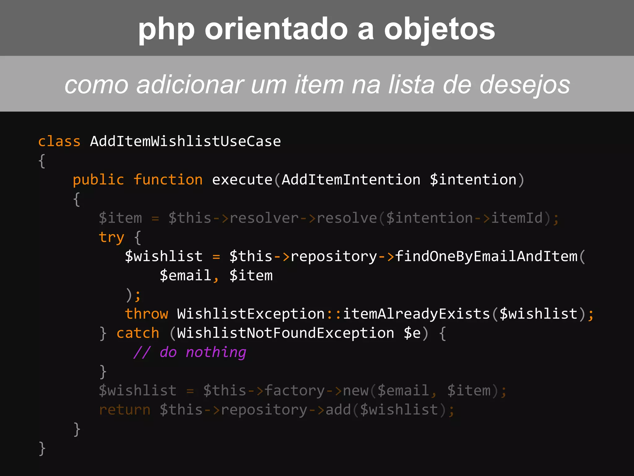 class AddItemWishlistUseCase
{
public function execute(AddItemIntention $intention)
{
$item = $this->resolver->resolve($intention->itemId);
try {
$wishlist = $this->repository->findOneByEmailAndItem(
$email, $item
);
throw WishlistException::itemAlreadyExists($wishlist);
} catch (WishlistNotFoundException $e) {
// do nothing
}
$wishlist = $this->factory->new($email, $item);
return $this->repository->add($wishlist);
}
}
php orientado a objetos
como adicionar um item na lista de desejos
 