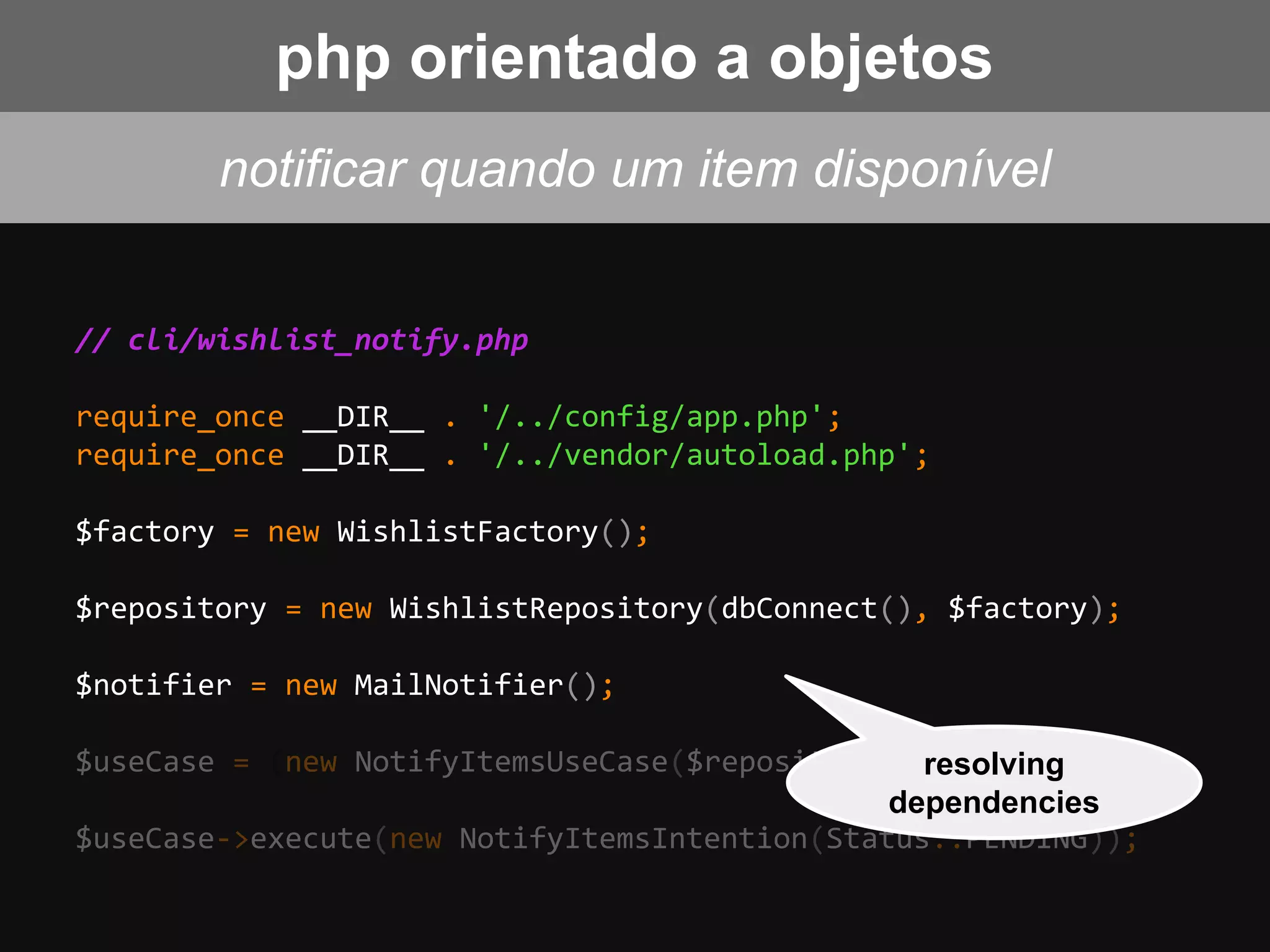 // cli/wishlist_notify.php
require_once __DIR__ . '/../config/app.php';
require_once __DIR__ . '/../vendor/autoload.php';
$factory = new WishlistFactory();
$repository = new WishlistRepository(dbConnect(), $factory);
$notifier = new MailNotifier();
$useCase = (new NotifyItemsUseCase($repository, $notifier);
$useCase->execute(new NotifyItemsIntention(Status::PENDING));
notificar quando um item disponível
resolving
dependencies
php orientado a objetos
 