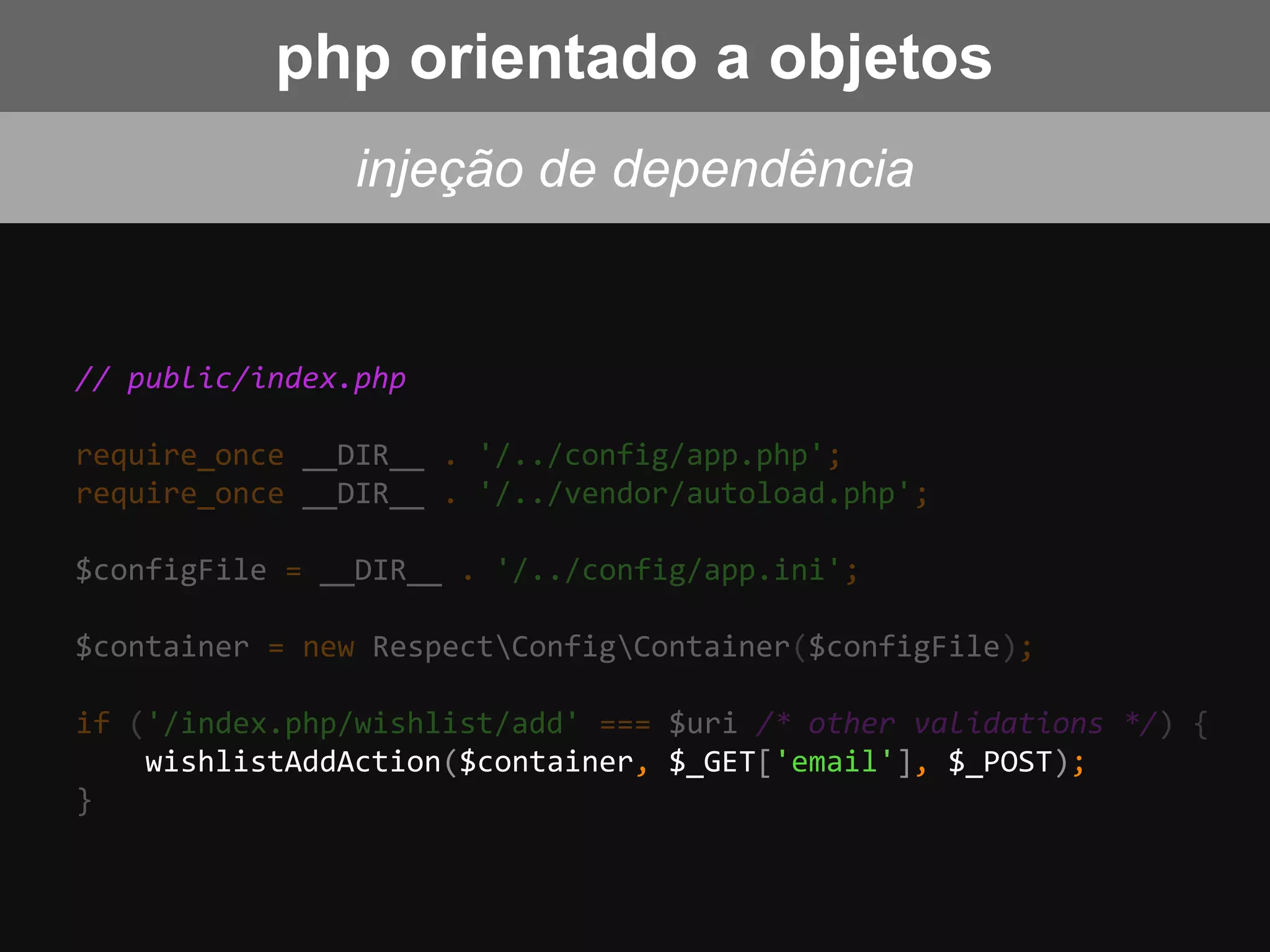 // public/index.php
require_once __DIR__ . '/../config/app.php';
require_once __DIR__ . '/../vendor/autoload.php';
$configFile = __DIR__ . '/../config/app.ini';
$container = new RespectConfigContainer($configFile);
if ('/index.php/wishlist/add' === $uri /* other validations */) {
wishlistAddAction($container, $_GET['email'], $_POST);
}
injeção de dependência
php orientado a objetos
 