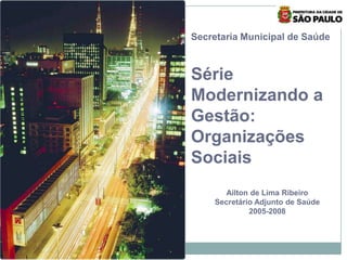 1
Secretaria Municipal de Saúde
Série
Modernizando a
Gestão:
Organizações
Sociais
Ailton de Lima Ribeiro
Secretário Adjunto de Saúde
2005-2008
 