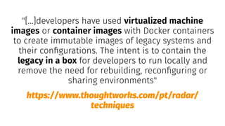 "[...]developers have used virtualized machine
images or container images with Docker containers
to create immutable images of legacy systems and
their conﬁgurations. The intent is to contain the
legacy in a box for developers to run locally and
remove the need for rebuilding, reconﬁguring or
sharing environments"
https://www.thoughtworks.com/pt/radar/
techniques
 