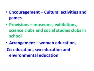• Encouragement – Cultural activities and
games
• Provisions – museums, exhibitions,
science clubs and social studies clubs in
school
• Arrangement – women education,
Co-education, sex education and
environmental education
 