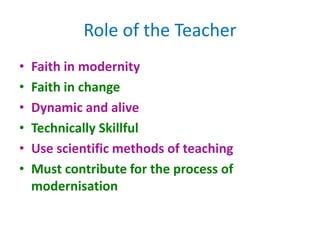 • Faith in modernity
• Faith in change
• Dynamic and alive
• Technically Skillful
• Use scientific methods of teaching
• Must contribute for the process of
modernisation
Role of the Teacher
 