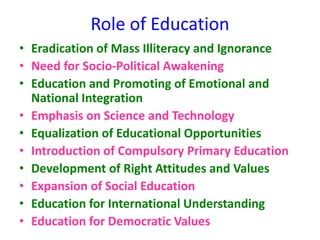 • Eradication of Mass Illiteracy and Ignorance
• Need for Socio-Political Awakening
• Education and Promoting of Emotional and
National Integration
• Emphasis on Science and Technology
• Equalization of Educational Opportunities
• Introduction of Compulsory Primary Education
• Development of Right Attitudes and Values
• Expansion of Social Education
• Education for International Understanding
• Education for Democratic Values
Role of Education
 
