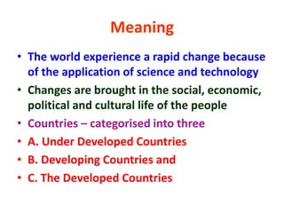 • The world experience a rapid change because
of the application of science and technology
• Changes are brought in the social, economic,
political and cultural life of the people
• Countries – categorised into three
• A. Under Developed Countries
• B. Developing Countries and
• C. The Developed Countries
Meaning
 