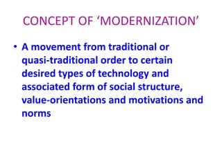 • A movement from traditional or
quasi-traditional order to certain
desired types of technology and
associated form of social structure,
value-orientations and motivations and
norms
CONCEPT OF ‘MODERNIZATION’
 