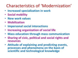 • Increased specialization in work
• Social mobility
• New work values
• Mobilization
• Impersonal social interactions
• Increasing organization of social life
• Mass education through mass communication
• Sharing of civic, political and social rights and
resources
• Attitude of explaining and predicting events,
processes and phenomena on the basis of
scientific and technological knowledge
Characteristics of ‘Modernization’
 