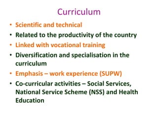 • Scientific and technical
• Related to the productivity of the country
• Linked with vocational training
• Diversification and specialisation in the
curriculum
• Emphasis – work experience (SUPW)
• Co-curricular activities – Social Services,
National Service Scheme (NSS) and Health
Education
Curriculum
 