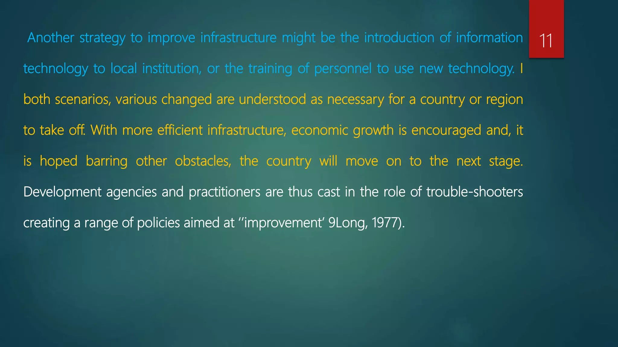 Another strategy to improve infrastructure might be the introduction of information
technology to local institution, or the training of personnel to use new technology. I
both scenarios, various changed are understood as necessary for a country or region
to take off. With more efficient infrastructure, economic growth is encouraged and, it
is hoped barring other obstacles, the country will move on to the next stage.
Development agencies and practitioners are thus cast in the role of trouble-shooters
creating a range of policies aimed at ‘’improvement’ 9Long, 1977).
11
 