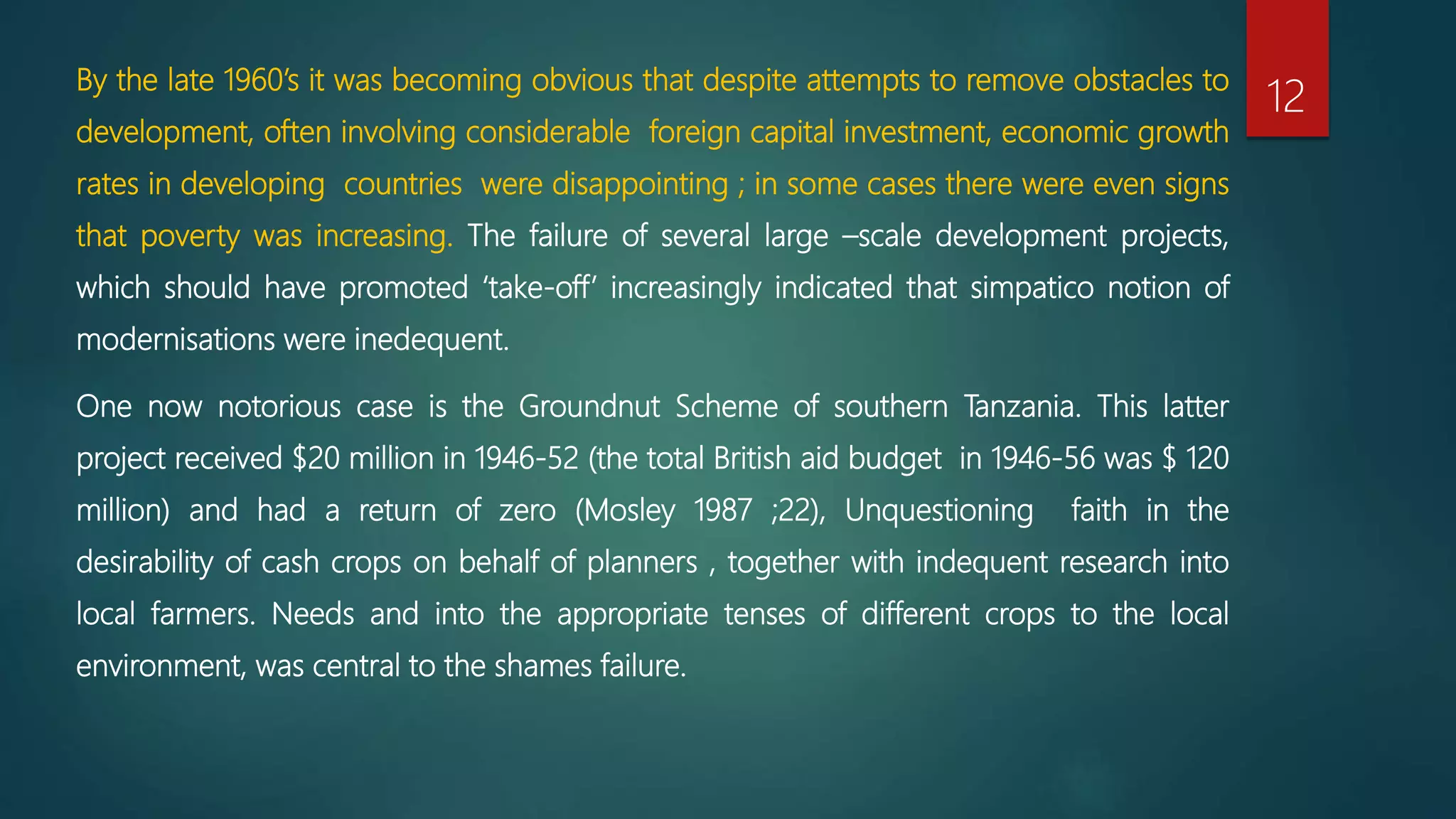 By the late 1960’s it was becoming obvious that despite attempts to remove obstacles to
development, often involving considerable foreign capital investment, economic growth
rates in developing countries were disappointing ; in some cases there were even signs
that poverty was increasing. The failure of several large –scale development projects,
which should have promoted ‘take-off’ increasingly indicated that simpatico notion of
modernisations were inedequent.
One now notorious case is the Groundnut Scheme of southern Tanzania. This latter
project received $20 million in 1946-52 (the total British aid budget in 1946-56 was $ 120
million) and had a return of zero (Mosley 1987 ;22), Unquestioning faith in the
desirability of cash crops on behalf of planners , together with indequent research into
local farmers. Needs and into the appropriate tenses of different crops to the local
environment, was central to the shames failure.
12
 