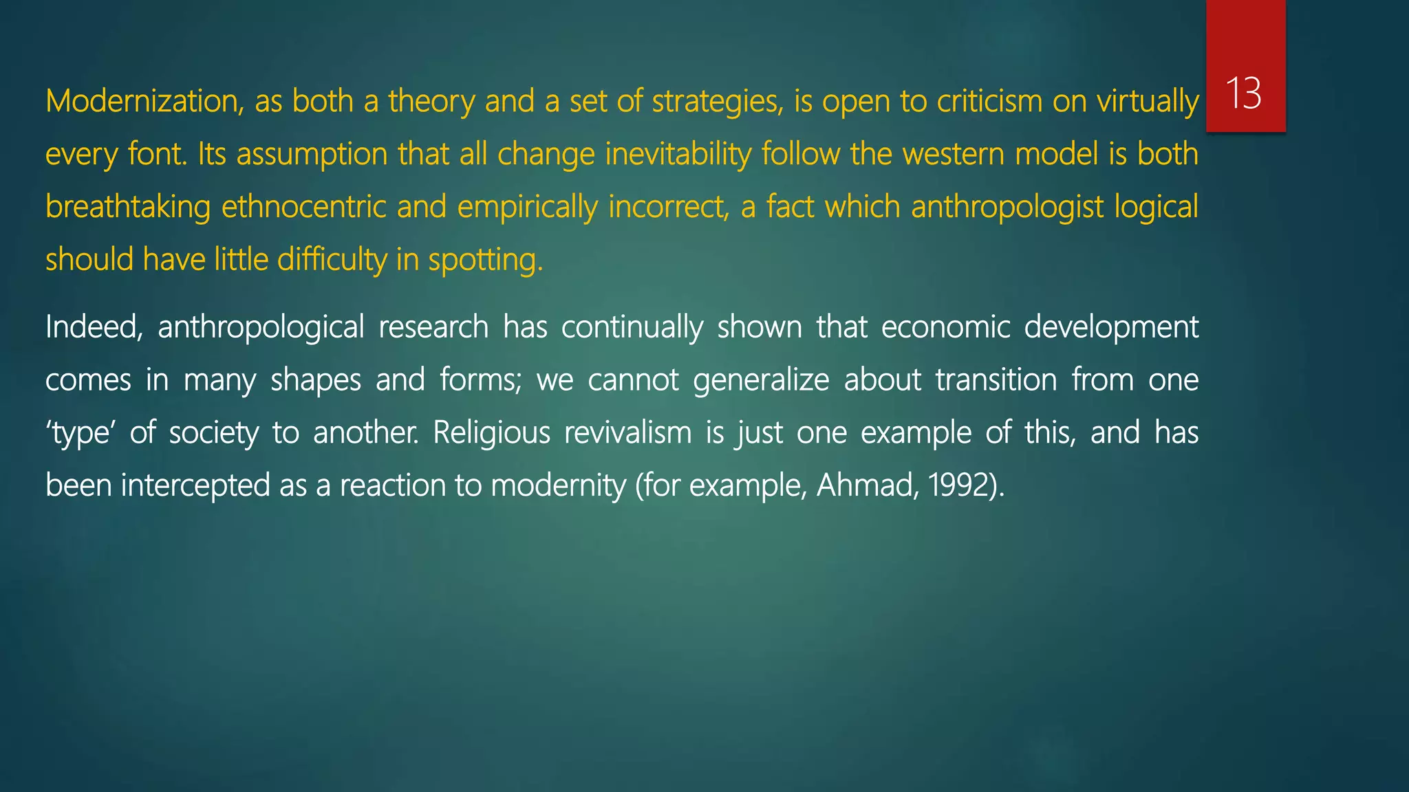 Modernization, as both a theory and a set of strategies, is open to criticism on virtually
every font. Its assumption that all change inevitability follow the western model is both
breathtaking ethnocentric and empirically incorrect, a fact which anthropologist logical
should have little difficulty in spotting.
Indeed, anthropological research has continually shown that economic development
comes in many shapes and forms; we cannot generalize about transition from one
‘type’ of society to another. Religious revivalism is just one example of this, and has
been intercepted as a reaction to modernity (for example, Ahmad, 1992).
13
 