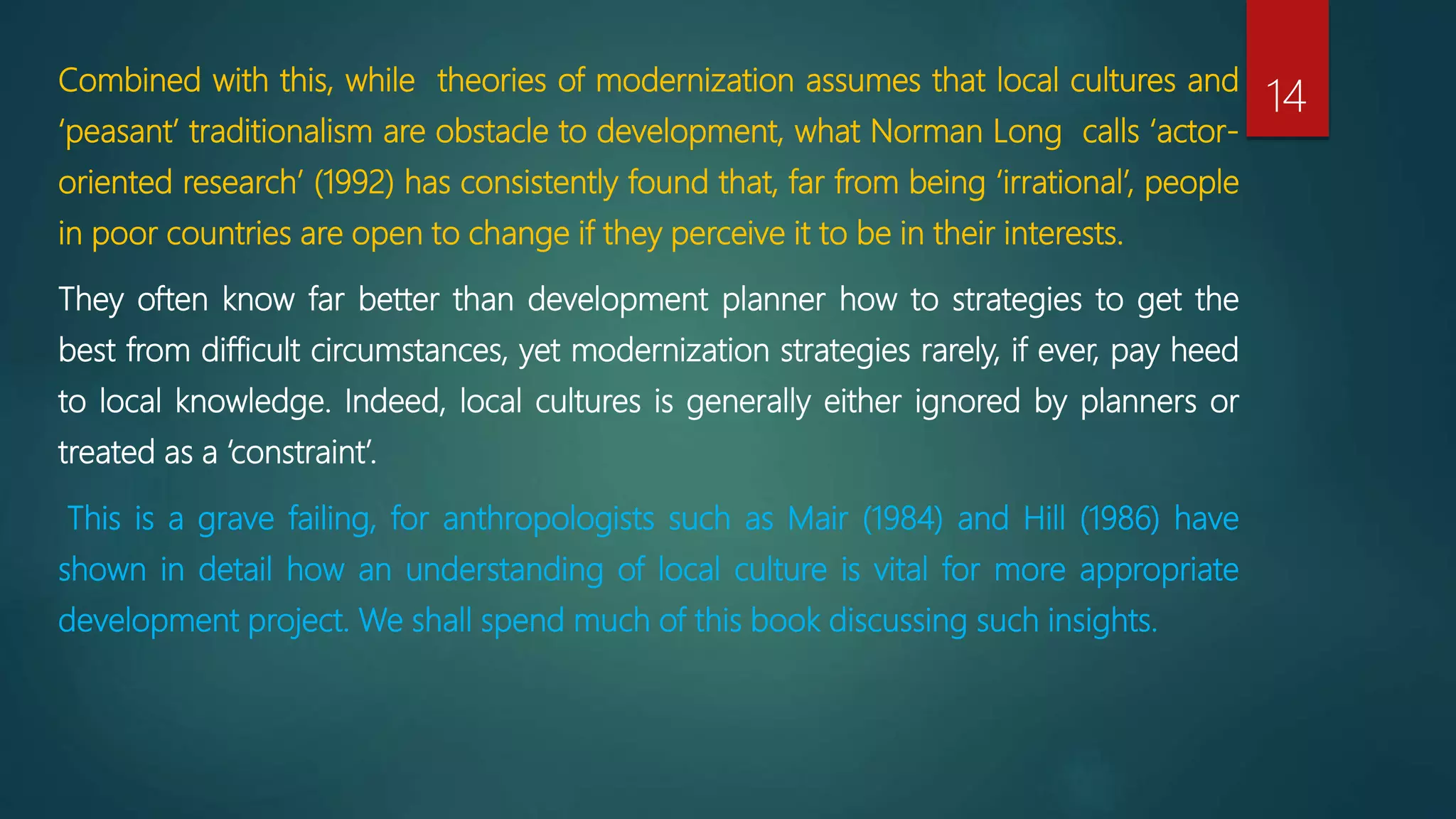 Combined with this, while theories of modernization assumes that local cultures and
‘peasant’ traditionalism are obstacle to development, what Norman Long calls ‘actor-
oriented research’ (1992) has consistently found that, far from being ‘irrational’, people
in poor countries are open to change if they perceive it to be in their interests.
They often know far better than development planner how to strategies to get the
best from difficult circumstances, yet modernization strategies rarely, if ever, pay heed
to local knowledge. Indeed, local cultures is generally either ignored by planners or
treated as a ‘constraint’.
This is a grave failing, for anthropologists such as Mair (1984) and Hill (1986) have
shown in detail how an understanding of local culture is vital for more appropriate
development project. We shall spend much of this book discussing such insights.
14
 