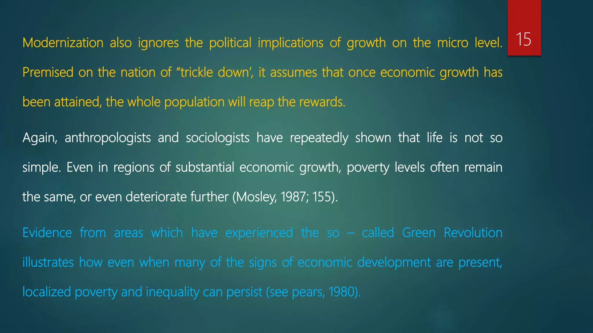 Modernization also ignores the political implications of growth on the micro level.
Premised on the nation of “trickle down’, it assumes that once economic growth has
been attained, the whole population will reap the rewards.
Again, anthropologists and sociologists have repeatedly shown that life is not so
simple. Even in regions of substantial economic growth, poverty levels often remain
the same, or even deteriorate further (Mosley, 1987; 155).
Evidence from areas which have experienced the so – called Green Revolution
illustrates how even when many of the signs of economic development are present,
localized poverty and inequality can persist (see pears, 1980).
15
 
