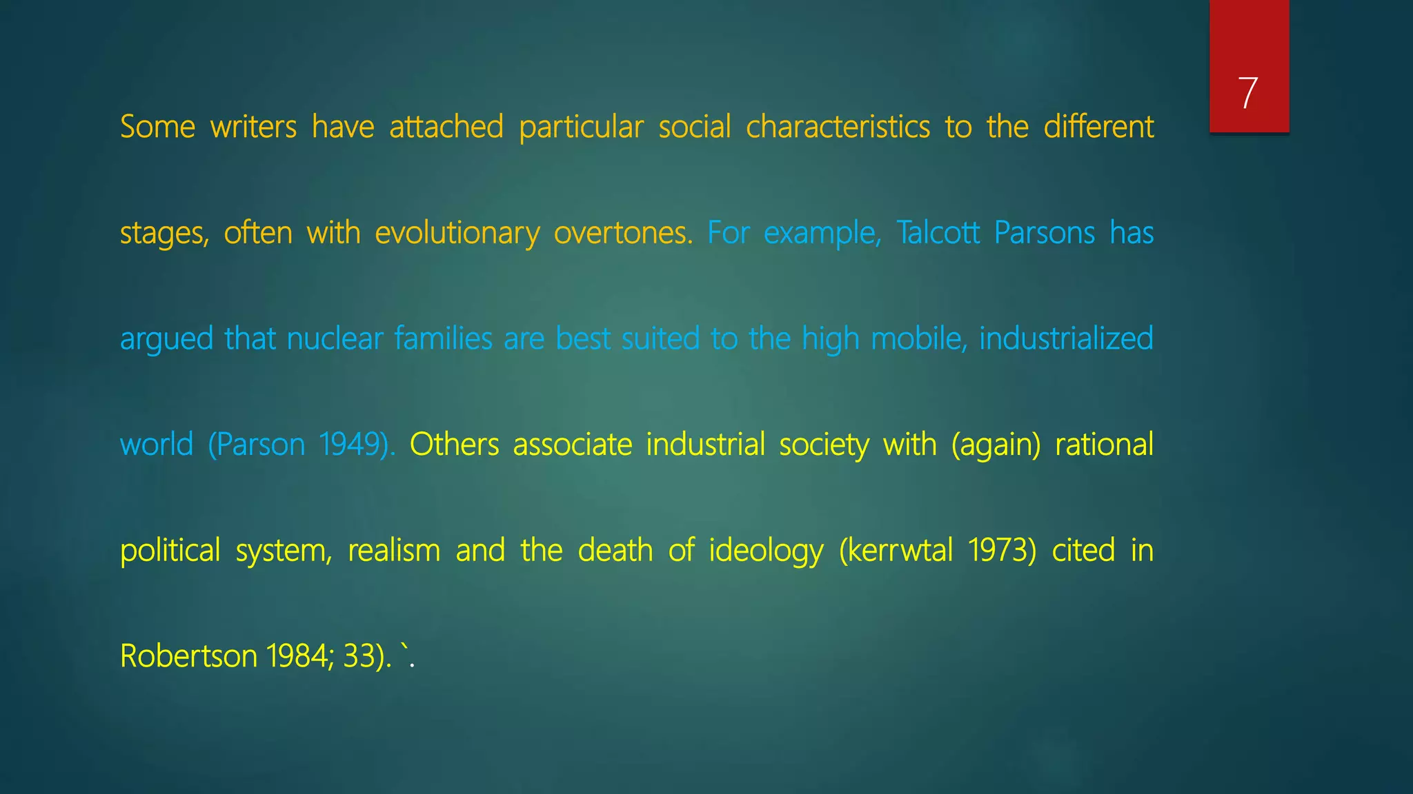 Some writers have attached particular social characteristics to the different
stages, often with evolutionary overtones. For example, Talcott Parsons has
argued that nuclear families are best suited to the high mobile, industrialized
world (Parson 1949). Others associate industrial society with (again) rational
political system, realism and the death of ideology (kerrwtal 1973) cited in
Robertson 1984; 33). `.
7
 