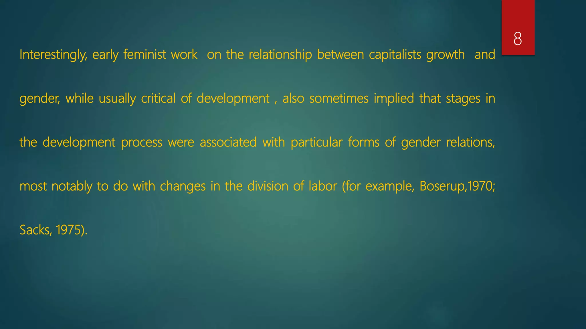 Interestingly, early feminist work on the relationship between capitalists growth and
gender, while usually critical of development , also sometimes implied that stages in
the development process were associated with particular forms of gender relations,
most notably to do with changes in the division of labor (for example, Boserup,1970;
Sacks, 1975).
8
 