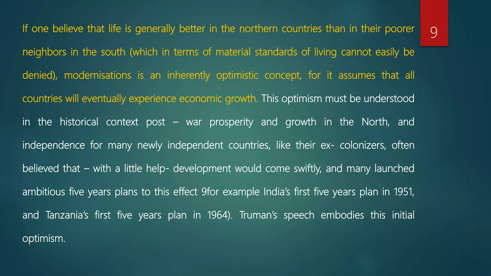 If one believe that life is generally better in the northern countries than in their poorer
neighbors in the south (which in terms of material standards of living cannot easily be
denied), modernisations is an inherently optimistic concept, for it assumes that all
countries will eventually experience economic growth. This optimism must be understood
in the historical context post – war prosperity and growth in the North, and
independence for many newly independent countries, like their ex- colonizers, often
believed that – with a little help- development would come swiftly, and many launched
ambitious five years plans to this effect 9for example India’s first five years plan in 1951,
and Tanzania’s first five years plan in 1964). Truman’s speech embodies this initial
optimism.
9
 