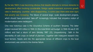 By the late 1960’s it was becoming obvious that despite attempts to remove obstacles to
development, often involving considerable foreign capital investment, economic growth
rates in developing countries were disappointing ; in some cases there were even signs
that poverty was increasing. The failure of several large –scale development projects,
which should have promoted ‘take-off’ increasingly indicated that simpatico notion of
modernisations were inedequent.
One now notorious case is the Groundnut Scheme of southern Tanzania. This latter
project received $20 million in 1946-52 (the total British aid budget in 1946-56 was $ 120
million) and had a return of zero (Mosley 1987 ;22), Unquestioning faith in the
desirability of cash crops on behalf of planners , together with indequent research into
local farmers. Needs and into the appropriate tenses of different crops to the local
environment, was central to the shames failure.
12
 
