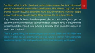 Combined with this, while theories of modernization assumes that local cultures and
‘peasant’ traditionalism are obstacle to development, what Norman Long calls ‘actor-
oriented research’ (1992) has consistently found that, far from being ‘irrational’, people
in poor countries are open to change if they perceive it to be in their interests.
They often know far better than development planner how to strategies to get the
best from difficult circumstances, yet modernization strategies rarely, if ever, pay heed
to local knowledge. Indeed, local cultures is generally either ignored by planners or
treated as a ‘constraint’.
This is a grave failing, for anthropologists such as Mair (1984) and Hill (1986) have
shown in detail how an understanding of local culture is vital for more appropriate
development project. We shall spend much of this book discussing such insights.
14
 