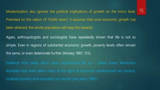 Modernization also ignores the political implications of growth on the micro level.
Premised on the nation of “trickle down’, it assumes that once economic growth has
been attained, the whole population will reap the rewards.
Again, anthropologists and sociologists have repeatedly shown that life is not so
simple. Even in regions of substantial economic growth, poverty levels often remain
the same, or even deteriorate further (Mosley, 1987; 155).
Evidence from areas which have experienced the so – called Green Revolution
illustrates how even when many of the signs of economic development are present,
localized poverty and inequality can persist (see pears, 1980).
15
 