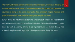 The most fundamental criticism of theories of modernization, however, is that they fail
to understand the real causes of underdevelopment and poverty. By presenting all
countries as being on the same linear path, they completely neglect historical and
political factors which have made the playing field very far from level.
Europe during the industrial Revolution and Africa or South Africa in the second half of
the twentieth century are not, therefore comparable. These points have been forcibly
made by what is generally referred to as dependency, or neo-Marxist, theory. This
school of thought was radically to affect development studies during the 1970’s.
17
 