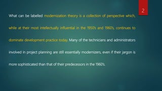 What can be labelled modernization theory is a collection of perspective which,
while at their most intellectually influential in the 1950’s and 1960’s, continues to
dominate development practice today. Many of the technicians and administrators
involved in project planning are still essentially modernizers, even if their jargon is
more sophisticated than that of their predecessors in the 1960’s.
2
 