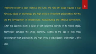 Traditional society is poor, irrational and rural. The ‘take-off’ stage requires a leap
forward, based on technology and high levels of investment; preconditions for this
are the development of infrastructure, manufacturing and effective government.
After this societies reach a stage of ‘self-sustaining’ growth; in its mature stage,
technology pervades the whole economy, leading to the age of high mass
consumption’ high productivity and high levels of urbanization (Robertson , 1984
;25).
6
 