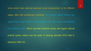 Some writers have attached particular social characteristics to the different
stages, often with evolutionary overtones. For example, Talcott Parsons has
argued that nuclear families are best suited to the high mobile, industrialized
world (Parson 1949). Others associate industrial society with (again) rational
political system, realism and the death of ideology (kerrwtal 1973) cited in
Robertson 1984; 33). `.
7
 