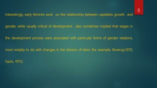 Interestingly, early feminist work on the relationship between capitalists growth and
gender, while usually critical of development , also sometimes implied that stages in
the development process were associated with particular forms of gender relations,
most notably to do with changes in the division of labor (for example, Boserup,1970;
Sacks, 1975).
8
 