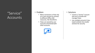 “Service”
Accounts
• Problem
• Many connectors in Flow rely
on a user account to connect
to different Office 365
resources, like SharePoint.
• Flows are owned by user
accounts and shared with
other accounts.
• Solutions
• License a “service” account
and use it to build and
manage Flows.
• Use multiple accounts if you
need to divide into smaller
sections for security.
 