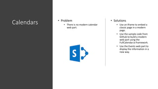 Calendars • Problem
• There is no modern calendar
web part.
• Solutions
• Use an Iframe to embed a
classic page in a modern
page.
• Use the sample code from
Github to build a modern
web part using the
FullCalendar.io framework.
• Use the Events web part to
display the information in a
new way.
 