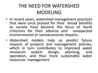 THE NEED FOR WATERSHED
MODELING
• In recent years, watershed management practices
that were once praised for their broad benefits
to society have become the focus of harsh
criticisms for their adverse and unexpected
environmental or socioeconomic impacts..
• Watershed models help us predict future
impacts of projects and management policies,
which in turn contributes to improved water
resources system design, planning, and
operation, and thus more sustainable water
resources management
 