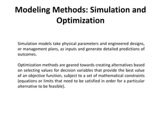 Modeling Methods: Simulation and
Optimization
Simulation models take physical parameters and engineered designs,
or management plans, as inputs and generate detailed predictions of
outcomes.
Optimization methods are geared towards creating alternatives based
on selecting values for decision variables that provide the best value
of an objective function, subject to a set of mathematical constraints
(equations or limits that need to be satisfied in order for a particular
alternative to be feasible).
 