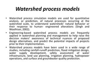 Watershed process models
• Watershed process simulation models are used for quantitative
analysis, or prediction, of natural processes occurring at the
watershed scale, to understand watersheds’ natural behavior or
their response to human- engineered alterations (Singh and
Woolhiser, 2002).
• Engineering-based watershed process models are frequently
applied in watershed planning and management to help raise the
decision makers’ awareness of technical nuances of proposed
design alternatives, and predict the potential impacts of projects
prior to their implementation.
• Watershed process models have been used in a wide range of
studies, including rainfall-runoff prediction, flood mitigation design,
water supply development, safety assessment of water
infrastructure, land use planning, irrigation planning, hydropower
operations, and surface and groundwater quality protection.
 