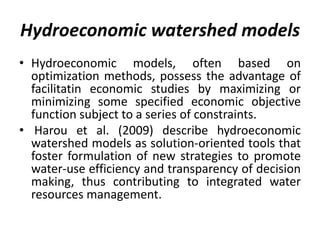 Hydroeconomic watershed models
• Hydroeconomic models, often based on
optimization methods, possess the advantage of
facilitatin economic studies by maximizing or
minimizing some specified economic objective
function subject to a series of constraints.
• Harou et al. (2009) describe hydroeconomic
watershed models as solution-oriented tools that
foster formulation of new strategies to promote
water-use efficiency and transparency of decision
making, thus contributing to integrated water
resources management.
 