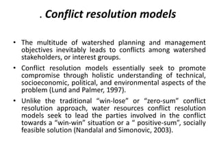 . Conflict resolution models
• The multitude of watershed planning and management
objectives inevitably leads to conflicts among watershed
stakeholders, or interest groups.
• Conflict resolution models essentially seek to promote
compromise through holistic understanding of technical,
socioeconomic, political, and environmental aspects of the
problem (Lund and Palmer, 1997).
• Unlike the traditional “win-lose” or “zero-sum” conflict
resolution approach, water resources conflict resolution
models seek to lead the parties involved in the conflict
towards a “win-win” situation or a “ positive-sum”, socially
feasible solution (Nandalal and Simonovic, 2003).
 