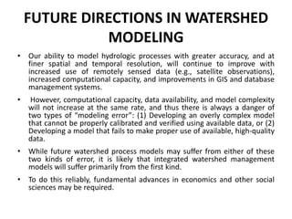 FUTURE DIRECTIONS IN WATERSHED
MODELING
• Our ability to model hydrologic processes with greater accuracy, and at
finer spatial and temporal resolution, will continue to improve with
increased use of remotely sensed data (e.g., satellite observations),
increased computational capacity, and improvements in GIS and database
management systems.
• However, computational capacity, data availability, and model complexity
will not increase at the same rate, and thus there is always a danger of
two types of “modeling error”: (1) Developing an overly complex model
that cannot be properly calibrated and verified using available data, or (2)
Developing a model that fails to make proper use of available, high-quality
data.
• While future watershed process models may suffer from either of these
two kinds of error, it is likely that integrated watershed management
models will suffer primarily from the first kind.
• To do this reliably, fundamental advances in economics and other social
sciences may be required.
 