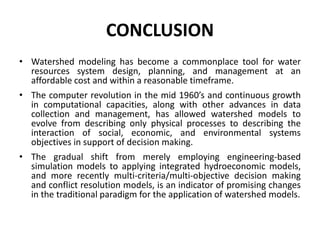 CONCLUSION
• Watershed modeling has become a commonplace tool for water
resources system design, planning, and management at an
affordable cost and within a reasonable timeframe.
• The computer revolution in the mid 1960’s and continuous growth
in computational capacities, along with other advances in data
collection and management, has allowed watershed models to
evolve from describing only physical processes to describing the
interaction of social, economic, and environmental systems
objectives in support of decision making.
• The gradual shift from merely employing engineering-based
simulation models to applying integrated hydroeconomic models,
and more recently multi-criteria/multi-objective decision making
and conflict resolution models, is an indicator of promising changes
in the traditional paradigm for the application of watershed models.
 
