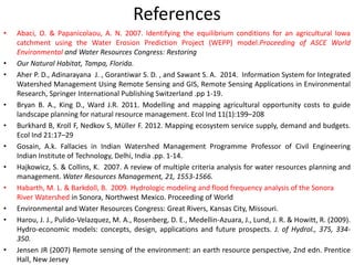 References
• Abaci, O. & Papanicolaou, A. N. 2007. Identifying the equilibrium conditions for an agricultural Iowa
catchment using the Water Erosion Prediction Project (WEPP) model.Proceeding of ASCE World
Environmental and Water Resources Congress: Restoring
• Our Natural Habitat, Tampa, Florida.
• Aher P. D., Adinarayana J. , Gorantiwar S. D. , and Sawant S. A. 2014. Information System for Integrated
Watershed Management Using Remote Sensing and GIS, Remote Sensing Applications in Environmental
Research, Springer International Publishing Switzerland .pp 1-19.
• Bryan B. A., King D., Ward J.R. 2011. Modelling and mapping agricultural opportunity costs to guide
landscape planning for natural resource management. Ecol Ind 11(1):199–208
• Burkhard B, Kroll F, Nedkov S, Müller F. 2012. Mapping ecosystem service supply, demand and budgets.
Ecol Ind 21:17–29
• Gosain, A.k. Fallacies in Indian Watershed Management Programme Professor of Civil Engineering
Indian Institute of Technology, Delhi, India .pp. 1-14.
• Hajkowicz, S. & Collins, K. 2007. A review of multiple criteria analysis for water resources planning and
management. Water Resources Management, 21, 1553-1566.
• Habarth, M. L. & Barkdoll, B. 2009. Hydrologic modeling and flood frequency analysis of the Sonora
River Watershed in Sonora, Northwest Mexico. Proceeding of World
• Environmental and Water Resources Congress: Great Rivers, Kansas City, Missouri.
• Harou, J. J., Pulido-Velazquez, M. A., Rosenberg, D. E., Medellin-Azuara, J., Lund, J. R. & Howitt, R. (2009).
Hydro-economic models: concepts, design, applications and future prospects. J. of Hydrol., 375, 334-
350.
• Jensen JR (2007) Remote sensing of the environment: an earth resource perspective, 2nd edn. Prentice
Hall, New Jersey
 
