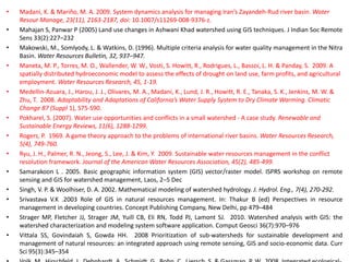 • Madani, K. & Mariño, M. A. 2009. System dynamics analysis for managing Iran’s Zayandeh-Rud river basin. Water
Resour Manage, 23(11), 2163-2187, doi: 10.1007/s11269-008-9376-z.
• Mahajan S, Panwar P (2005) Land use changes in Ashwani Khad watershed using GIS techniques. J Indian Soc Remote
Sens 33(2):227–232
• Makowski, M., Somlyody, L. & Watkins, D. (1996). Multiple criteria analysis for water quality management in the Nitra
Basin. Water Resources Bulletin, 32, 937–947.
• Maneta, M. P., Torres, M. O., Wallender, W. W., Vosti, S. Howitt, R., Rodrigues, L., Bassoi, L. H. & Panday, S. 2009. A
spatially distributed hydroeconomic model to assess the effects of drought on land use, farm profits, and agricultural
employment. Water Resources Research, 45, 1-19.
• Medellin-Azuara, J., Harou, J. J., Olivares, M. A., Madani, K., Lund, J. R., Howitt, R. E., Tanaka, S. K., Jenkins, M. W. &
Zhu, T. 2008. Adaptability and Adaptations of California’s Water Supply System to Dry Climate Warming. Climatic
Change 87 (Suppl 1), S75-S90.
• Pokharel, S. (2007). Water use opportunities and conflicts in a small watershed - A case study. Renewable and
Sustainable Energy Reviews, 11(6), 1288-1299.
• Rogers, P. 1969. A game theory approach to the problems of international river basins. Water Resources Research,
5(4), 749-760.
• Ryu, J. H., Palmer, R. N., Jeong, S., Lee, J. & Kim, Y. 2009. Sustainable water resources management in the conflict
resolution framework. Journal of the American Water Resources Association, 45(2), 485-499.
• Samarakoon L . 2005. Basic geographic information system (GIS) vector/raster model. ISPRS workshop on remote
sensing and GIS for watershed management, Laos, 2–5 Dec
• Singh, V. P. & Woolhiser, D. A. 2002. Mathematical modeling of watershed hydrology. J. Hydrol. Eng., 7(4), 270-292.
• Srivastava V.K .2003 Role of GIS in natural resources management. In: Thakur B (ed) Perspectives in resource
management in developing countries. Concept Publishing Company, New Delhi, pp 479–484
• Strager MP, Fletcher JJ, Strager JM, Yuill CB, Eli RN, Todd PJ, Lamont SJ. 2010. Watershed analysis with GIS: the
watershed characterization and modeling system software application. Comput Geosci 36(7):970–976
• Vittala SS, Govindaiah S, Gowda HH. 2008 Prioritization of sub-watersheds for sustainable development and
management of natural resources: an integrated approach using remote sensing, GIS and socio-economic data. Curr
Sci 95(3):345–354
 