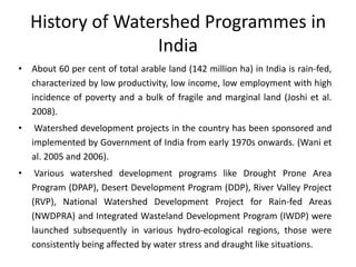 History of Watershed Programmes in
India
• About 60 per cent of total arable land (142 million ha) in India is rain-fed,
characterized by low productivity, low income, low employment with high
incidence of poverty and a bulk of fragile and marginal land (Joshi et al.
2008).
• Watershed development projects in the country has been sponsored and
implemented by Government of India from early 1970s onwards. (Wani et
al. 2005 and 2006).
• Various watershed development programs like Drought Prone Area
Program (DPAP), Desert Development Program (DDP), River Valley Project
(RVP), National Watershed Development Project for Rain-fed Areas
(NWDPRA) and Integrated Wasteland Development Program (IWDP) were
launched subsequently in various hydro-ecological regions, those were
consistently being affected by water stress and draught like situations.
 