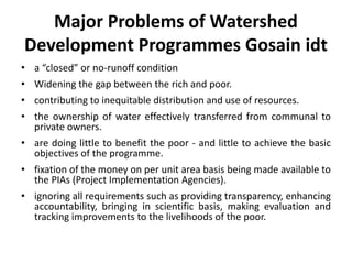 Major Problems of Watershed
Development Programmes Gosain idt
• a “closed” or no-runoff condition
• Widening the gap between the rich and poor.
• contributing to inequitable distribution and use of resources.
• the ownership of water effectively transferred from communal to
private owners.
• are doing little to benefit the poor - and little to achieve the basic
objectives of the programme.
• fixation of the money on per unit area basis being made available to
the PIAs (Project Implementation Agencies).
• ignoring all requirements such as providing transparency, enhancing
accountability, bringing in scientific basis, making evaluation and
tracking improvements to the livelihoods of the poor.
 