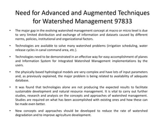 Need for Advanced and Augmented Techniques
for Watershed Management 97833
• The major gap in the evolving watershed management concept at macro or micro level is due
to very limited distribution and exchange of information and datasets caused by different
norms, policies, institutional and organizational factors.
• Technologies are available to solve many watershed problems (irrigation scheduling, water
release cycles in canal command area, etc.).
• Technologies need to be demonstrated in an effective way for easy accomplishment of planes
and Information System for Integrated Watershed Management implementations by the
users.
• the physically based hydrological models are very complex and have lots of input parameters
and, as previously explained, the major problem is being related to availability of adequate
database.
• It was found that technologies alone are not producing the expected results to facilitate
sustainable development and natural resource management. It is vital to carry out further
studies, research and analysis on the concepts and approaches of watershed management.
Studies are required on what has been accomplished with existing ones and how these can
be made even better.
• New concepts and approaches should be developed to reduce the rate of watershed
degradation and to improve agriculture development.
 