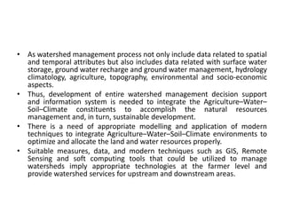 • As watershed management process not only include data related to spatial
and temporal attributes but also includes data related with surface water
storage, ground water recharge and ground water management, hydrology
climatology, agriculture, topography, environmental and socio-economic
aspects.
• Thus, development of entire watershed management decision support
and information system is needed to integrate the Agriculture–Water–
Soil–Climate constituents to accomplish the natural resources
management and, in turn, sustainable development.
• There is a need of appropriate modelling and application of modern
techniques to integrate Agriculture–Water–Soil–Climate environments to
optimize and allocate the land and water resources properly.
• Suitable measures, data, and modern techniques such as GIS, Remote
Sensing and soft computing tools that could be utilized to manage
watersheds imply appropriate technologies at the farmer level and
provide watershed services for upstream and downstream areas.
 