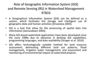 Role of Geographic Information System (GIS)
and Remote Sensing (RS) in Watershed Management
97833
• A Geographical Information System (GIS) can be defined as a
system, which facilitates the storage and intelligent use of
geographic data and human activities (Srivastava 2003).
• GIS is a tool that allow for the processing of spatial data into
information (Samarakoon 2005).
• Many GIS-based watershed applications have been developed since
the early 1990s due to advances in desktop GIS capabilities,
programming languages, and data availability (Strager et al. 2010).
• GIS offers technologically suitable method for land resource
assessment, delineating different land use patterns, flood
management, irrigation water management, and assessment and
monitoring of environmental impact of watershed projects.
 